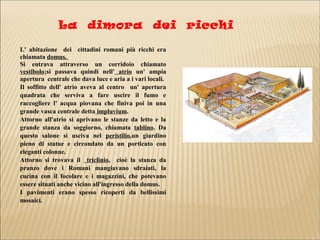 La dimora dei ricchi
L' abitazione dei cittadini romani più ricchi era
chiamata domus..
Si entrava attraverso un corridoio chiamato
vestibolo;si passava quindi nell' atrio un' ampia
apertura centrale che dava luce e aria a i vari locali.
Il soffitto dell' atrio aveva al centro un' apertura
quadrata che serviva a fare uscire il fumo e
raccogliere l' acqua piovana che finiva poi in una
grande vasca centrale detta impluvium.
Attorno all'atrio si aprivano le stanze da letto e la
grande stanza da soggiorno, chiamata tablino. Da
questo salone si usciva nel peristilio,un giardino
pieno di statue e circondato da un porticato con
eleganti colonne.
Attorno si trovava il triclinio, cioè la stanza da
pranzo dove i Romani mangiavano sdraiati, la
cucina con il focolare e i magazzini, che potevano
essere situati anche vicino all'ingresso della domus.
I pavimenti erano spesso ricoperti da bellissimi
mosaici.
 