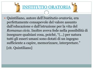 INSTITUTIO ORATORIA

 Quintiliano, autore dell’Institutio oratoria, era
 perfettamente consapevole del valore assunto
 dall’educazione e dall’istruzione per la vita del
 Romanus civis. Inoltre aveva fede nella possibilità di
 insegnare qualsiasi cosa, poiché, “(...) per natura
 tutti gli esseri umani sono dotati di un ingegno
 sufficiente a capire, memorizzare, interpretare.”
 [cit. Quintiliano]
 