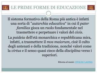 LE PRIME FORME DI EDUCAZIONE

Il sistema formativo della Roma più antica è infatti
   una sorta di "autarchia educativa“ in cui il pater
       familias gioca un ruolo fondamentale nel
       trasmettere e perpetuare i valori del civis.
La paideia dell'età monarchica e repubblicana mira,
  infatti, a trasmettere il mos maiorum, cioè il culto
degli antenati e della tradizione, nonché valori come
la virtus e il senso quasi cieco della disciplina verso i
                        superiori.
                                  Ritorna al menù: CIVILTA’ LATINA
 