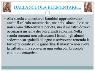 DALLA SCUOLA ELEMENTARE…

 Alla scuola elementare i bambini apprendevano
 anche il calcolo matematico, usando l'abaco. Le classi
 non erano differenziate per età, ma il maestro doveva
 occuparsi insieme dei più grandi e piccini. Nella
 scuola romana non esistevano i banchi: gli alunni
 sedevano su sgabelli di legno e scrivevano tenendo le
 tavolette cerate sulle ginocchia. Il maestro non aveva
 la cattedra, ma sedeva su una sedia con braccioli
 chiamata cathedra.
 