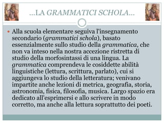 …LA GRAMMATICI SCHOLA…

 Alla scuola elementare seguiva l'insegnamento
 secondario (grammatici schola), basato
 essenzialmente sullo studio della grammatica, che
 non va inteso nella nostra accezione ristretta di
 studio della morfosintassi di una lingua. La
 grammatica comprendeva le cosiddette abilità
 linguistiche (lettura, scrittura, parlato), cui si
 aggiungeva lo studio della letteratura; venivano
 impartite anche lezioni di metrica, geografia, storia,
 astronomia, fisica, filosofia, musica. Largo spazio era
 dedicato all'esprimersi e allo scrivere in modo
 corretto, ma anche alla lettura soprattutto dei poeti.
 