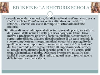 …ED INFINE: LA RHETORIS SCHOLA!

La scuola secondaria superiore, dai diciassette ai vent'anni circa, era la
   rhetoris schola: l'adulescens veniva affidato a un maestro di
   retorica, il rhetor, che aveva il compito di istradarlo nell'arte
   oratoria.
Si trattava di uno studio specialistico, intrapreso da pochi, soprattutto
   dai giovani della nobiltà e della più ricca borghesia latina. Esso
   mirava a predisporre un'oratio corretta, plausibile, convincente e
   soprattutto efficace. Il lavoro di elaborazione di un testo secondo le
   spesso complicate norme grammaticali e retoriche era seguito da
   quello non meno importante di memorizzazione e di "recitazione"
   del testo secondo altre regole relative all'impostazione della voce,
   all'uso dei toni, all'impiego di specifici gesti di tutto il corpo, dalla
   testa, alle mani, alle gambe. Diventare oratore era tutt'altro che
   facile! Si accompagnava allo studio di questi aspetti tecnici, quello
   della letteratura e della storia.
 
