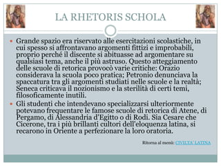 LA RHETORIS SCHOLA

 Grande spazio era riservato alle esercitazioni scolastiche, in
  cui spesso si affrontavano argomenti fittizi e improbabili,
  proprio perché il discente si abituasse ad argomentare su
  qualsiasi tema, anche il più astruso. Questo atteggiamento
  delle scuole di retorica provocò varie critiche: Orazio
  considerava la scuola poco pratica; Petronio denunciava la
  spaccatura tra gli argomenti studiati nelle scuole e la realtà;
  Seneca criticava il nozionismo e la sterilità di certi temi,
  filosoficamente inutili.
 Gli studenti che intendevano specializzarsi ulteriormente
  potevano frequentare le famose scuole di retorica di Atene, di
  Pergamo, di Alessandria d'Egitto o di Rodi. Sia Cesare che
  Cicerone, tra i più brillanti cultori dell'eloquenza latina, si
  recarono in Oriente a perfezionare la loro oratoria.
                                            Ritorna al menù: CIVILTA’ LATINA
 