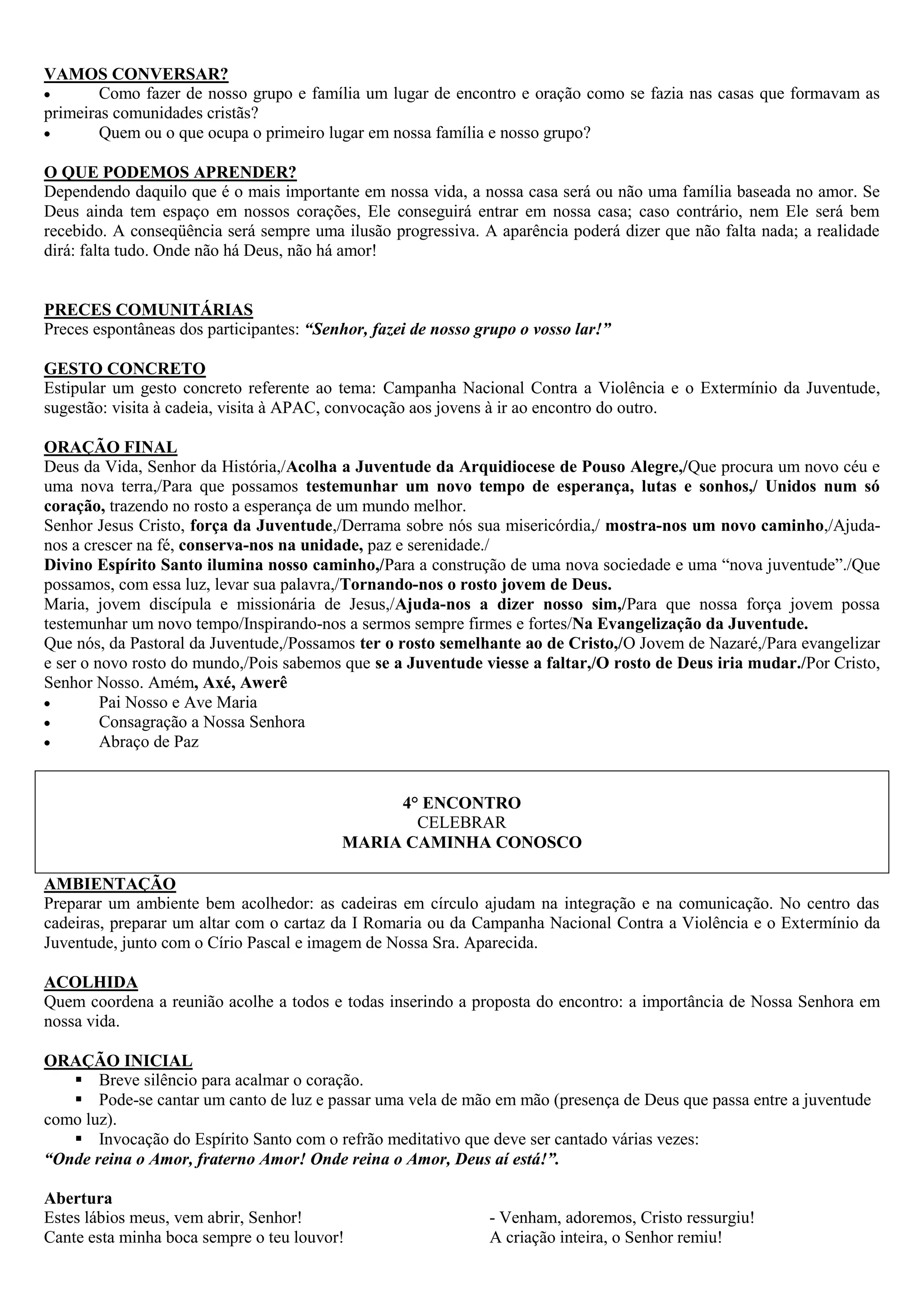 VAMOS CONVERSAR?
        Como fazer de nosso grupo e família um lugar de encontro e oração como se fazia nas casas que formavam as
primeiras comunidades cristãs?
        Quem ou o que ocupa o primeiro lugar em nossa família e nosso grupo?

O QUE PODEMOS APRENDER?
Dependendo daquilo que é o mais importante em nossa vida, a nossa casa será ou não uma família baseada no amor. Se
Deus ainda tem espaço em nossos corações, Ele conseguirá entrar em nossa casa; caso contrário, nem Ele será bem
recebido. A conseqüência será sempre uma ilusão progressiva. A aparência poderá dizer que não falta nada; a realidade
dirá: falta tudo. Onde não há Deus, não há amor!


PRECES COMUNITÁRIAS
Preces espontâneas dos participantes: “Senhor, fazei de nosso grupo o vosso lar!”

GESTO CONCRETO
Estipular um gesto concreto referente ao tema: Campanha Nacional Contra a Violência e o Extermínio da Juventude,
sugestão: visita à cadeia, visita à APAC, convocação aos jovens à ir ao encontro do outro.

ORAÇÃO FINAL
Deus da Vida, Senhor da História,/Acolha a Juventude da Arquidiocese de Pouso Alegre,/Que procura um novo céu e
uma nova terra,/Para que possamos testemunhar um novo tempo de esperança, lutas e sonhos,/ Unidos num só
coração, trazendo no rosto a esperança de um mundo melhor.
Senhor Jesus Cristo, força da Juventude,/Derrama sobre nós sua misericórdia,/ mostra-nos um novo caminho,/Ajuda-
nos a crescer na fé, conserva-nos na unidade, paz e serenidade./
Divino Espírito Santo ilumina nosso caminho,/Para a construção de uma nova sociedade e uma “nova juventude”./Que
possamos, com essa luz, levar sua palavra,/Tornando-nos o rosto jovem de Deus.
Maria, jovem discípula e missionária de Jesus,/Ajuda-nos a dizer nosso sim,/Para que nossa força jovem possa
testemunhar um novo tempo/Inspirando-nos a sermos sempre firmes e fortes/Na Evangelização da Juventude.
Que nós, da Pastoral da Juventude,/Possamos ter o rosto semelhante ao de Cristo,/O Jovem de Nazaré,/Para evangelizar
e ser o novo rosto do mundo,/Pois sabemos que se a Juventude viesse a faltar,/O rosto de Deus iria mudar./Por Cristo,
Senhor Nosso. Amém, Axé, Awerê
         Pai Nosso e Ave Maria
         Consagração a Nossa Senhora
         Abraço de Paz


                                               4° ENCONTRO
                                                 CELEBRAR
                                          MARIA CAMINHA CONOSCO

AMBIENTAÇÃO
Preparar um ambiente bem acolhedor: as cadeiras em círculo ajudam na integração e na comunicação. No centro das
cadeiras, preparar um altar com o cartaz da I Romaria ou da Campanha Nacional Contra a Violência e o Extermínio da
Juventude, junto com o Círio Pascal e imagem de Nossa Sra. Aparecida.

ACOLHIDA
Quem coordena a reunião acolhe a todos e todas inserindo a proposta do encontro: a importância de Nossa Senhora em
nossa vida.

ORAÇÃO INICIAL
    Breve silêncio para acalmar o coração.
    Pode-se cantar um canto de luz e passar uma vela de mão em mão (presença de Deus que passa entre a juventude
como luz).
    Invocação do Espírito Santo com o refrão meditativo que deve ser cantado várias vezes:
“Onde reina o Amor, fraterno Amor! Onde reina o Amor, Deus aí está!”.

Abertura
Estes lábios meus, vem abrir, Senhor!                          - Venham, adoremos, Cristo ressurgiu!
Cante esta minha boca sempre o teu louvor!                     A criação inteira, o Senhor remiu!
 