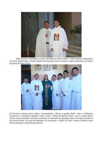 Padre Jackson concelebrou a missa, Presidida por Dom Adélio, o qual exaltou a importância
de Nossa Senhora para a missão salvífica de Deus para com os homens, a qual se plenifica e se realiza
na pessoa de Jesus Cristo.




Os Romeiros lotaram quatro ônibus, surpreendendo o Pároco a grande adesão. Após a Celebração
Eucarística e o momento espiritual, fomos visitar a "Pedra da Galinha Choca", que é o nome dado a
um dos mais conhecidos monólitos existentes no município de Quixadá, tendo seu nome derivado de
sua curiosa forma. Em suas proximidades, foi construído o Açude do Cedro e juntos, formam a mais
famosa paisagem conhecida quixadaense.
 