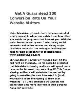 Get A Guaranteed 100
Conversion Rate On Your
Website Visitors
Major television networks have been in control of
what you watch, when you watch it and how often
you watch the programs that interest you. With the
social boom caused by web 2.0 including social
networks and online movies and video, major
television networks can no longer confine your
mind to their broadcasts for entertainment.
www.insightfulvalue.com
Chris Anderson (author of The Long Tail) hit the
nail right on the head… In his book, he predicted
that television’s viewing audience will spend more
time on the Internet than watching TV. This former
viewing audience will entertain themselves by
going to websites they are interested in (to do
whatever is more interesting to them than
watching TV). Chris predicted that people will
spend their time more involved in their personal
“long tail” interests.
 