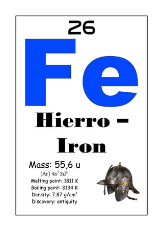 26
Hierro – Iron
Mass: 55,6 u
[Ar] 4s2 
3d6
Melting point: 1811 K
Boiling point: 3134 K
Density: 7,87 g/cm3
Discovery: antiquity
Iron is used for making every kind of tools and weapons since
antiquity. It gives its name to a historical period: Iron Age (In Europe,
between 1200 BC and 400 AC)
 