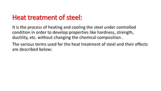 Heat treatment of steel:
It is the process of heating and cooling the steel under controlled
condition in order to develop properties like hardness, strength,
ductility, etc. without changing the chemical composition .
The various terms used for the heat treatment of steel and their effects
are described below:
 