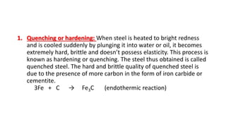 1. Quenching or hardening: When steel is heated to bright redness
and is cooled suddenly by plunging it into water or oil, it becomes
extremely hard, brittle and doesn’t possess elasticity. This process is
known as hardening or quenching. The steel thus obtained is called
quenched steel. The hard and brittle quality of quenched steel is
due to the presence of more carbon in the form of iron carbide or
cementite.
3Fe + C → Fe3C (endothermic reaction)
 