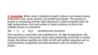 2. Annealing: When steel is heated to bright redness and cooled slowly,
it becomes soft, weak, ductile, less brittle and elastic. This process is
known as annealing and the steel obtained is called annealed steel. At
high temperature, iron and carbon in steel combines to form iron
carbide known as cementite.
3Fe + C ⇌ Fe3C (endothermic reaction)
This reaction is reversible and endothermic. At high temperature, the
forward reaction is favoured, when steel containing cementite is cooled
slowly, the above equilibrium shifts to left and carbon separates out as
small particles of graphite and steel becomes soft, less brittle and
elastic.
 