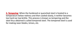 3. Tempering: When the hardened or quenched steel is heated to a
temperature below redness and then cooled slowly, it neither becomes
too hard nor too brittle. This process is known as tempering and the
steel thus obtained is called tempered steel. The tempered steel is used
for making razor blades, knives, etc.
 