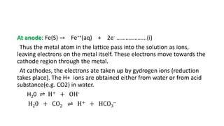 At anode: Fe(S) → Fe++(aq) + 2e- ………………..(i)
Thus the metal atom in the lattice pass into the solution as ions,
leaving electrons on the metal itself. These electrons move towards the
cathode region through the metal.
At cathodes, the electrons ate taken up by gydrogen ions (reduction
takes place). The H+ ions are obtained either from water or from acid
substance(e.g. CO2) in water.
H20 ⇌ H+ + OH-
H20 + CO2 ⇌ H+ + HCO3
--
 