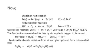 Now,
Oxidation half reaction
Fe(s) → Fe++(aq) + 2e-]× 2 Eo = -0.44 V
Reduction half reaction
4H+ + O2 + 4e- → 2H2O Eo = +1.23 V
Overall cell reaction: 2Fe(s) + 4H+ + O2 → 2Fe++(aq) + 2H2O Eo
cell= +1.67V
The ferrous ions are oxidised further by atmospheric oxygen to form rust.
4Fe++(aq) + O2 (g) + 4H2O → 2Fe2O3 + 8H+
Ferric oxide absorbs moisture from air and give hydrated ferric oxide called
rust.
Fe2O3 + xH2O → Fe2O3xH2O(rust)
 