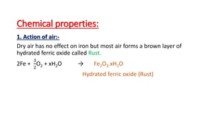 Chemical properties:
1. Action of air:-
Dry air has no effect on iron but most air forms a brown layer of
hydrated ferric oxide called Rust.
2Fe +
3
2
O2 + xH2O → Fe2O3.xH2O
Hydrated ferric oxide (Rust)
 