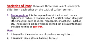 Varieties of iron: There are three varieties of iron which
differ from each other on the basis of carbon content.
1. Cast or pig iron: It is the impure form of the iron and contain
highest % of carbon. It contains about 2 to 5%of carbon along with
little impurities such as silicon, manganese, phosphorus, sulphur,
etc. The solidified pig iron when re-melted can be cast into shape
thus it is termed as cast iron.
Uses:
1. It is used for the manufacture of steel and wrought iron.
2. It is used in pipes, stoves, building, toys,etc.
 