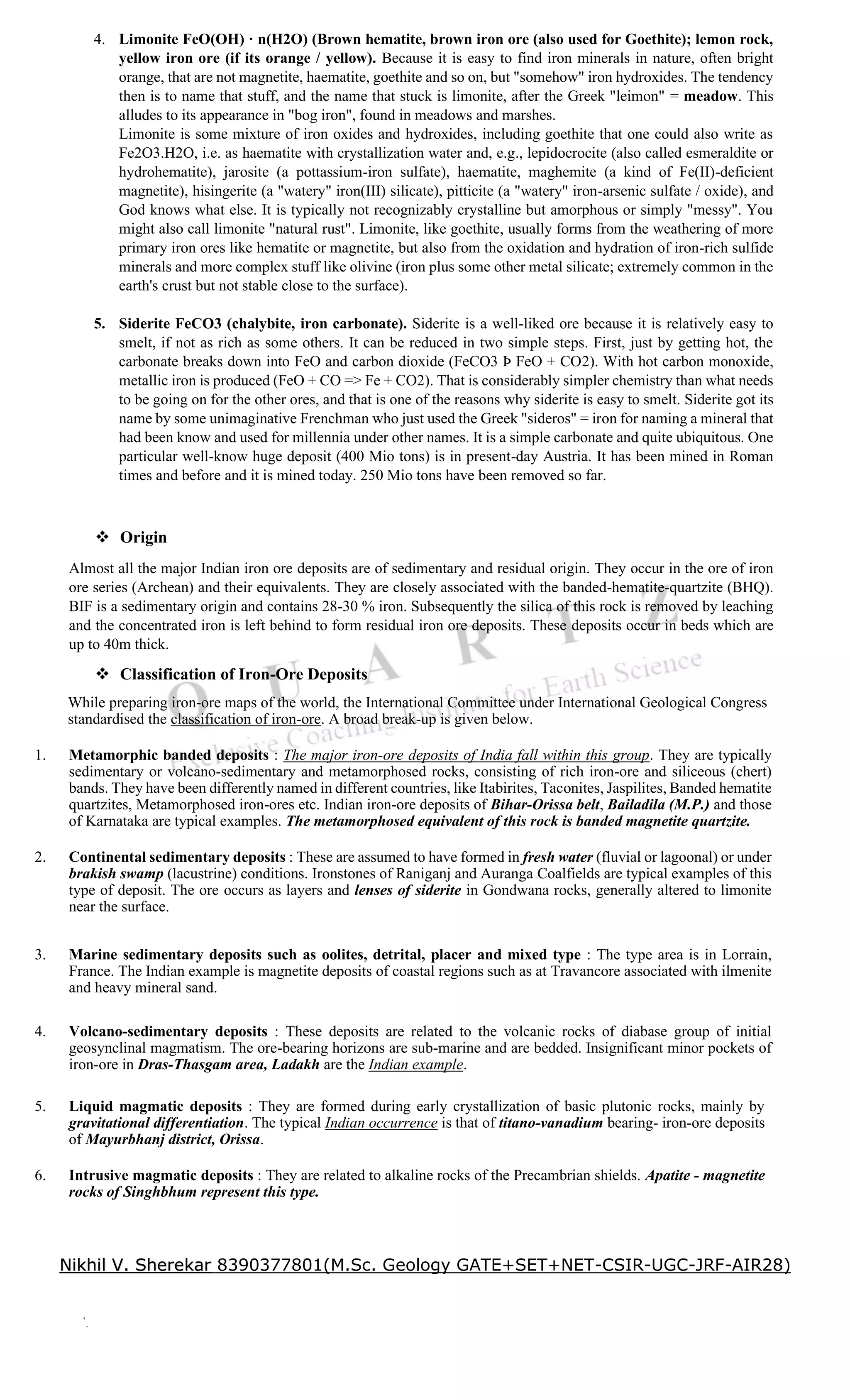 4. Limonite FeO(OH) · n(H2O) (Brown hematite, brown iron ore (also used for Goethite); lemon rock,
yellow iron ore (if its orange / yellow). Because it is easy to find iron minerals in nature, often bright
orange, that are not magnetite, haematite, goethite and so on, but "somehow" iron hydroxides. The tendency
then is to name that stuff, and the name that stuck is limonite, after the Greek "leimon" = meadow. This
alludes to its appearance in "bog iron", found in meadows and marshes.
Limonite is some mixture of iron oxides and hydroxides, including goethite that one could also write as
Fe2O3.H2O, i.e. as haematite with crystallization water and, e.g., lepidocrocite (also called esmeraldite or
hydrohematite), jarosite (a pottassium-iron sulfate), haematite, maghemite (a kind of Fe(II)-deficient
magnetite), hisingerite (a "watery" iron(III) silicate), pitticite (a "watery" iron-arsenic sulfate / oxide), and
God knows what else. It is typically not recognizably crystalline but amorphous or simply "messy". You
might also call limonite "natural rust". Limonite, like goethite, usually forms from the weathering of more
primary iron ores like hematite or magnetite, but also from the oxidation and hydration of iron-rich sulfide
minerals and more complex stuff like olivine (iron plus some other metal silicate; extremely common in the
earth's crust but not stable close to the surface).
5. Siderite FeCO3 (chalybite, iron carbonate). Siderite is a well-liked ore because it is relatively easy to
smelt, if not as rich as some others. It can be reduced in two simple steps. First, just by getting hot, the
carbonate breaks down into FeO and carbon dioxide (FeCO3 Þ FeO + CO2). With hot carbon monoxide,
metallic iron is produced (FeO + CO => Fe + CO2). That is considerably simpler chemistry than what needs
to be going on for the other ores, and that is one of the reasons why siderite is easy to smelt. Siderite got its
name by some unimaginative Frenchman who just used the Greek "sideros" = iron for naming a mineral that
had been know and used for millennia under other names. It is a simple carbonate and quite ubiquitous. One
particular well-know huge deposit (400 Mio tons) is in present-day Austria. It has been mined in Roman
times and before and it is mined today. 250 Mio tons have been removed so far.
❖ Origin
Almost all the major Indian iron ore deposits are of sedimentary and residual origin. They occur in the ore of iron
ore series (Archean) and their equivalents. They are closely associated with the banded-hematite-quartzite (BHQ).
BIF is a sedimentary origin and contains 28-30 % iron. Subsequently the silica of this rock is removed by leaching
and the concentrated iron is left behind to form residual iron ore deposits. These deposits occur in beds which are
up to 40m thick.
❖ Classification of Iron-Ore Deposits
While preparing iron-ore maps of the world, the International Committee under International Geological Congress
standardised the classification of iron-ore. A broad break-up is given below.
1. Metamorphic banded deposits : The major iron-ore deposits of India fall within this group. They are typically
sedimentary or volcano-sedimentary and metamorphosed rocks, consisting of rich iron-ore and siliceous (chert)
bands. They have been differently named in different countries, like Itabirites, Taconites, Jaspilites, Banded hematite
quartzites, Metamorphosed iron-ores etc. Indian iron-ore deposits of Bihar-Orissa belt, Bailadila (M.P.) and those
of Karnataka are typical examples. The metamorphosed equivalent of this rock is banded magnetite quartzite.
2. Continental sedimentary deposits : These are assumed to have formed in fresh water (fluvial or lagoonal) or under
brakish swamp (lacustrine) conditions. Ironstones of Raniganj and Auranga Coalfields are typical examples of this
type of deposit. The ore occurs as layers and lenses of siderite in Gondwana rocks, generally altered to limonite
near the surface.
3. Marine sedimentary deposits such as oolites, detrital, placer and mixed type : The type area is in Lorrain,
France. The Indian example is magnetite deposits of coastal regions such as at Travancore associated with ilmenite
and heavy mineral sand.
4. Volcano-sedimentary deposits : These deposits are related to the volcanic rocks of diabase group of initial
geosynclinal magmatism. The ore-bearing horizons are sub-marine and are bedded. Insignificant minor pockets of
iron-ore in Dras-Thasgam area, Ladakh are the Indian example.
5. Liquid magmatic deposits : They are formed during early crystallization of basic plutonic rocks, mainly by
gravitational differentiation. The typical Indian occurrence is that of titano-vanadium bearing- iron-ore deposits
of Mayurbhanj district, Orissa.
6. Intrusive magmatic deposits : They are related to alkaline rocks of the Precambrian shields. Apatite - magnetite
rocks of Singhbhum represent this type.
Nikhil V. Sherekar 8390377801(M.Sc. Geology GATE+SET+NET-CSIR-UGC-JRF-AIR28)
 