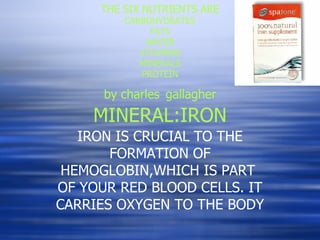 THE SIX NUTRIENTS ARE CARBOHYDRATES FATS WATER VITAMINS MINERALS PROTEIN by charles   gallagher MINERAL:IRON IRON IS CRUCIAL TO THE FORMATION OF HEMOGLOBIN,WHICH IS PART  OF YOUR RED BLOOD CELLS. IT CARRIES OXYGEN TO THE BODY 