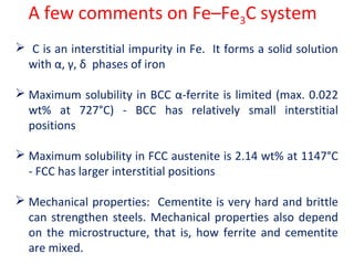 A few comments on Fe–Fe3C system
 C is an interstitial impurity in Fe. It forms a solid solution
with α, γ, δ phases of iron
 Maximum solubility in BCC α-ferrite is limited (max. 0.022
wt% at 727°C) - BCC has relatively small interstitial
positions
 Maximum solubility in FCC austenite is 2.14 wt% at 1147°C
- FCC has larger interstitial positions
 Mechanical properties: Cementite is very hard and brittle
can strengthen steels. Mechanical properties also depend
on the microstructure, that is, how ferrite and cementite
are mixed.
 