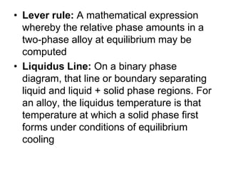 • Lever rule: A mathematical expression
  whereby the relative phase amounts in a
  two-phase alloy at equilibrium may be
  computed
• Liquidus Line: On a binary phase
  diagram, that line or boundary separating
  liquid and liquid + solid phase regions. For
  an alloy, the liquidus temperature is that
  temperature at which a solid phase first
  forms under conditions of equilibrium
  cooling
 