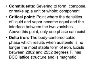• Constituents: Severing to form, compose,
  or make up a unit or whole: component
• Critical point: Point where the densities
  of liquid and vapor become equal and the
  interface between the two vanishes.
  Above this point, only one phase can exist
• Delta iron: The body-centered cubic
  phase which results when austenite is no
  longer the most stable form of iron. Exists
  between 2802 and 2552 degrees F, has
  BCC lattice structure and is magnetic
 