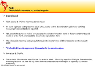© 2013 Dragon Sourcing. All rights reserved.
 Background
• 100% casting & 40% fine machining done in house
• It's a well organized casting factory in South China, quality control, documentation system and workshop
managing are standardized and regulated.
• 15% exported to European market and Laso and Rossi are their important clients in that area and their biggest
market is for the North America (60%), Josam is the typical client there.
• The outsourced machining factory is quite famous in the local province and their capability is indeed visually
good.
• * Preferably DS would recommend this supplier for the sampling stage.
 Location & Traffic
• The factory is 1 hour’s drive away from the city where is about 1.5 hours’ fly away from Shanghai. The outsourced
machining factory is just near the city centre. Both factories are quite near the port of exporting. (20 minutes’
truck away)
Audit
Example DS comments on audited supplier
 