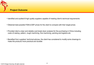 17
Project Outcome
© 2013 Dragon Sourcing. All rights reserved.
• Identified and audited 8 high quality suppliers capable of meeting client’s technical requirements
• Obtained best possible FOB & DDP prices for the client to compare with their target prices
• Provided client a clear and reliable cost break down analysis for the purchasing in China including
costs of casting, pattern, rough machining, fine machining, painting and logistics etc.
• Benefited from suppliers’ technical advices, the client has considered to modify some drawings to
make the products more practical and durable
 
