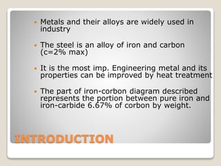 INTRODUCTION
 Metals and their alloys are widely used in
industry
 The steel is an alloy of iron and carbon
(c=2% max)
 It is the most imp. Engineering metal and its
properties can be improved by heat treatment
 The part of iron-corbon diagram described
represents the portion between pure iron and
iron-carbide 6.67% of corbon by weight.
 