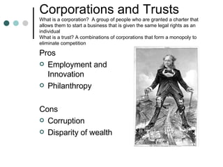 Corporations and Trusts What is a corporation?  A group of people who are granted a charter that allows them to start a business that is given the same legal rights as an individual What is a trust? A combinations of corporations that form a monopoly to eliminate competition  Pros Employment and Innovation Philanthropy Cons Corruption Disparity of wealth 