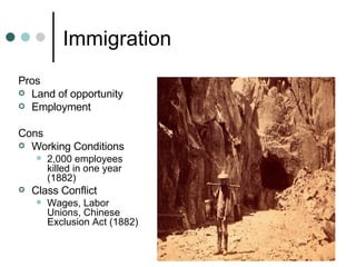 Immigration Pros Land of opportunity Employment  Cons Working Conditions 2,000 employees killed in one year (1882) Class Conflict  Wages, Labor Unions, Chinese Exclusion Act (1882)  