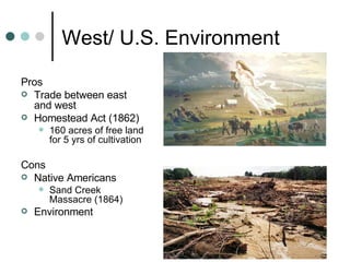 West/ U.S. Environment Pros Trade between east and west Homestead Act (1862) 160 acres of free land for 5 yrs of cultivation Cons Native Americans Sand Creek Massacre (1864) Environment  