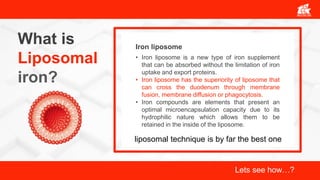 What is
Liposomal
iron?
• Iron liposome is a new type of iron supplement
that can be absorbed without the limitation of iron
uptake and export proteins.
• Iron liposome has the superiority of liposome that
can cross the duodenum through membrane
fusion, membrane diffusion or phagocytosis.
• Iron compounds are elements that present an
optimal microencapsulation capacity due to its
hydrophilic nature which allows them to be
retained in the inside of the liposome.
Iron liposome
liposomal technique is by far the best one
Lets see how…?
 