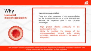 Why
Liposomal
microencapsulation?
There are other processes of microencapsulation
but the liposomal technique is by far the best one
because its properties give it the following
advantages:
• High product stability particularly in the
gastrointestinal tract.
• Ability to modulate the release of the
microencapsulated content under certain
conditions, specifically adapted to the needs of
the product.
Liposome encapsulation
This innovative process has generated interest because of the possibility of designing liposomes “customized” with
multiple functions and that act as carriers of active ingredients
 