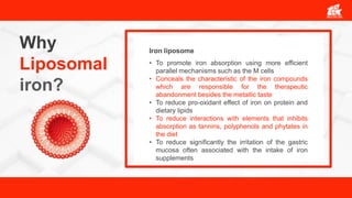 Why
Liposomal
iron?
• To promote iron absorption using more efficient
parallel mechanisms such as the M cells
• Conceals the characteristic of the iron compounds
which are responsible for the therapeutic
abandonment besides the metallic taste
• To reduce pro-oxidant effect of iron on protein and
dietary lipids
• To reduce interactions with elements that inhibits
absorption as tannins, polyphenols and phytates in
the diet
• To reduce significantly the irritation of the gastric
mucosa often associated with the intake of iron
supplements
Iron liposome
 