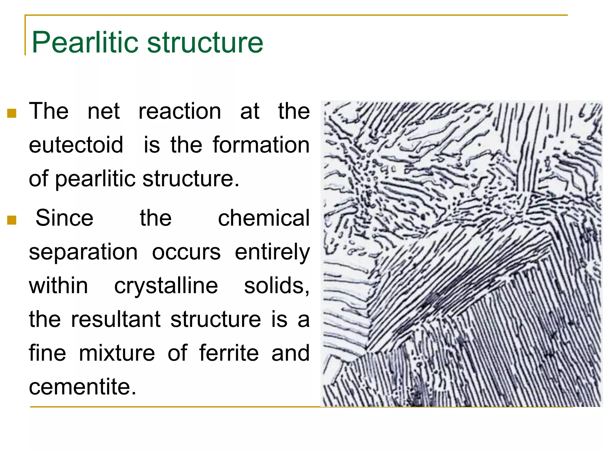 Pearlitic structure
 The net reaction at the
eutectoid is the formation
of pearlitic structure.
 Since the chemical
separation occurs entirely
within crystalline solids,
the resultant structure is a
fine mixture of ferrite and
cementite.
 