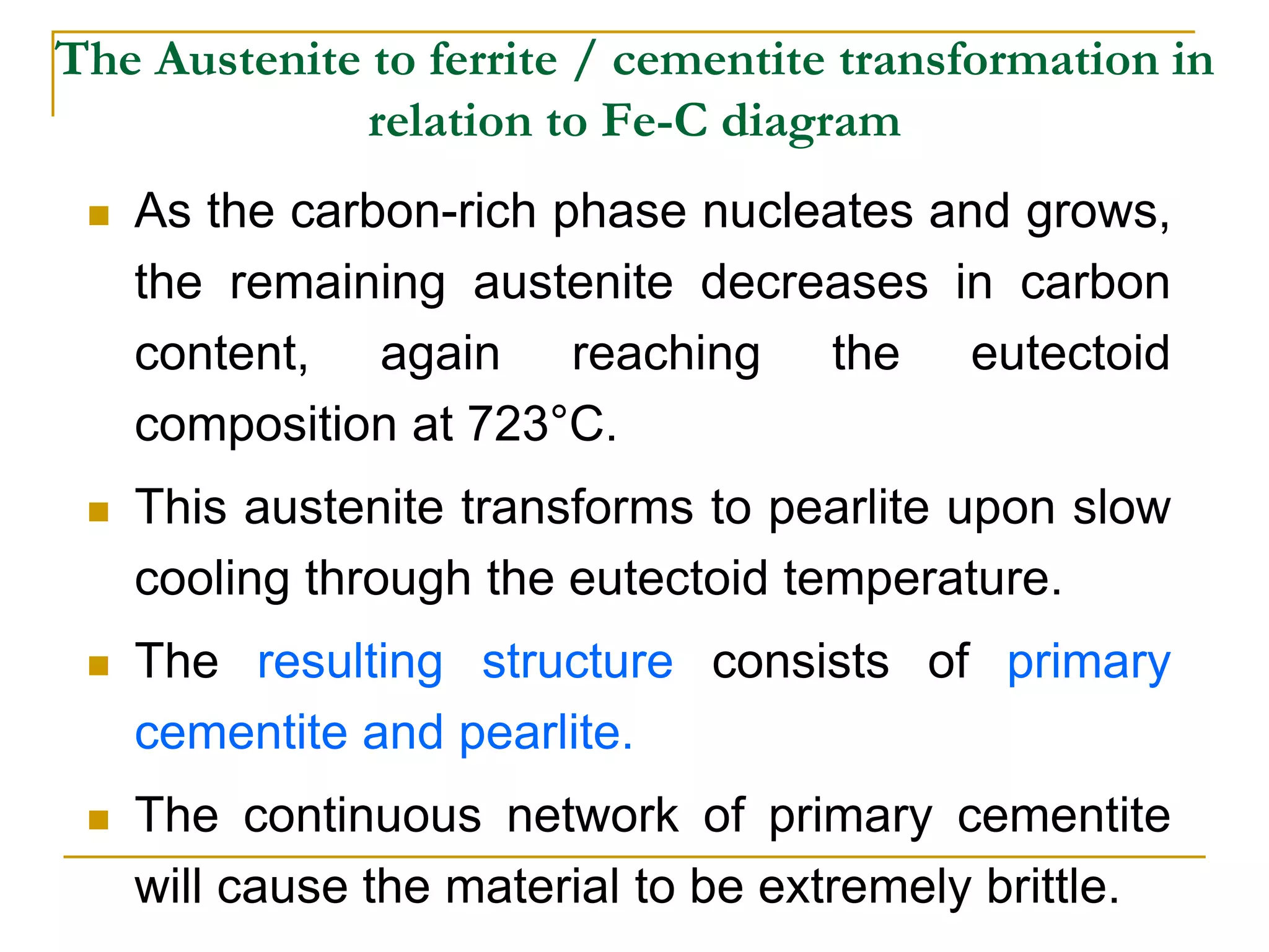 The Austenite to ferrite / cementite transformation in
relation to Fe-C diagram
 As the carbon-rich phase nucleates and grows,
the remaining austenite decreases in carbon
content, again reaching the eutectoid
composition at 723°C.
 This austenite transforms to pearlite upon slow
cooling through the eutectoid temperature.
 The resulting structure consists of primary
cementite and pearlite.
 The continuous network of primary cementite
will cause the material to be extremely brittle.
 