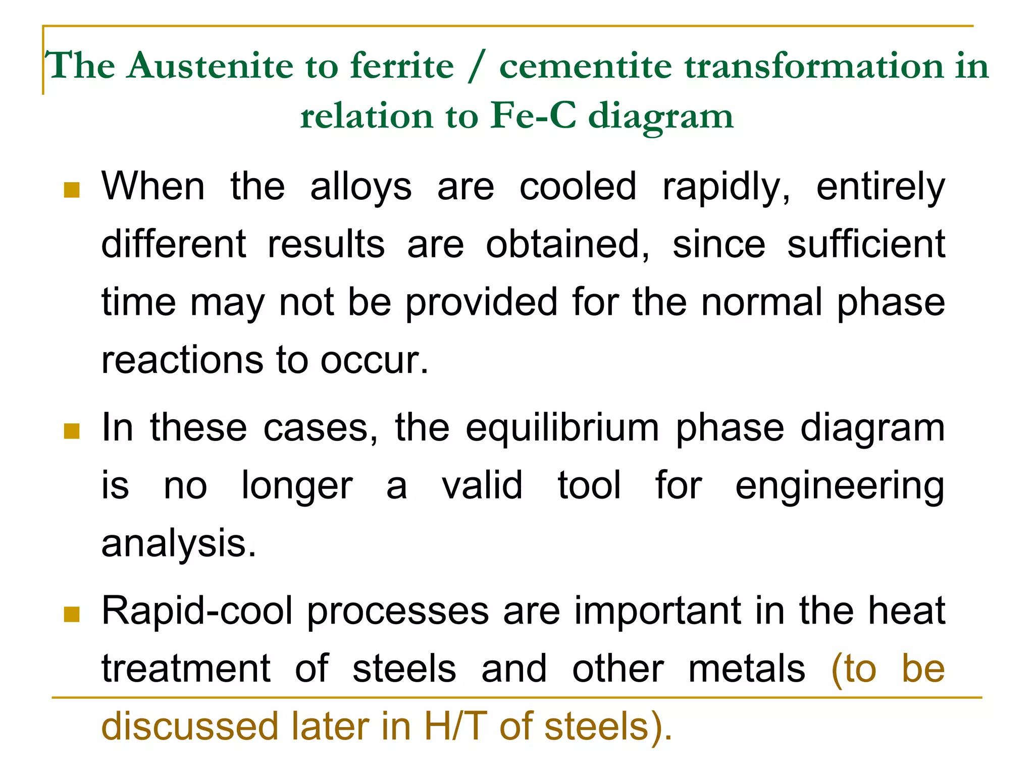 The Austenite to ferrite / cementite transformation in
relation to Fe-C diagram
 When the alloys are cooled rapidly, entirely
different results are obtained, since sufficient
time may not be provided for the normal phase
reactions to occur.
 In these cases, the equilibrium phase diagram
is no longer a valid tool for engineering
analysis.
 Rapid-cool processes are important in the heat
treatment of steels and other metals (to be
discussed later in H/T of steels).
 