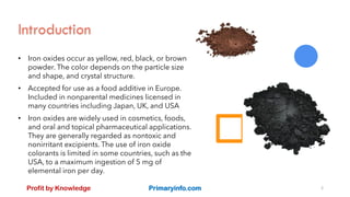 Introduction
• Iron oxides occur as yellow, red, black, or brown
powder. The color depends on the particle size
and shape, and crystal structure.
• Accepted for use as a food additive in Europe.
Included in nonparental medicines licensed in
many countries including Japan, UK, and USA
• Iron oxides are widely used in cosmetics, foods,
and oral and topical pharmaceutical applications.
They are generally regarded as nontoxic and
nonirritant excipients. The use of iron oxide
colorants is limited in some countries, such as the
USA, to a maximum ingestion of 5 mg of
elemental iron per day.
Profit by Knowledge Primaryinfo.com 2
 