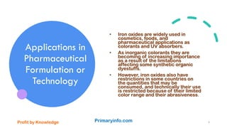 Applications in
Pharmaceutical
Formulation or
Technology
• Iron oxides are widely used in
cosmetics, foods, and
pharmaceutical applications as
colorants and UV absorbers.
• As inorganic colorants they are
becoming of increasing importance
as a result of the limitations
affecting some synthetic organic
dyestuffs.
• However, iron oxides also have
restrictions in some countries on
the quantities that may be
consumed, and technically their use
is restricted because of their limited
color range and their abrasiveness.
Profit by Knowledge Primaryinfo.com 4
 