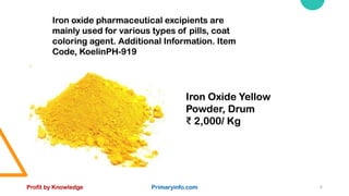 Profit by Knowledge Primaryinfo.com 8
Iron oxide pharmaceutical excipients are
mainly used for various types of pills, coat
coloring agent. Additional Information. Item
Code, KoelinPH-919
Iron Oxide Yellow
Powder, Drum
₹ 2,000/ Kg
 