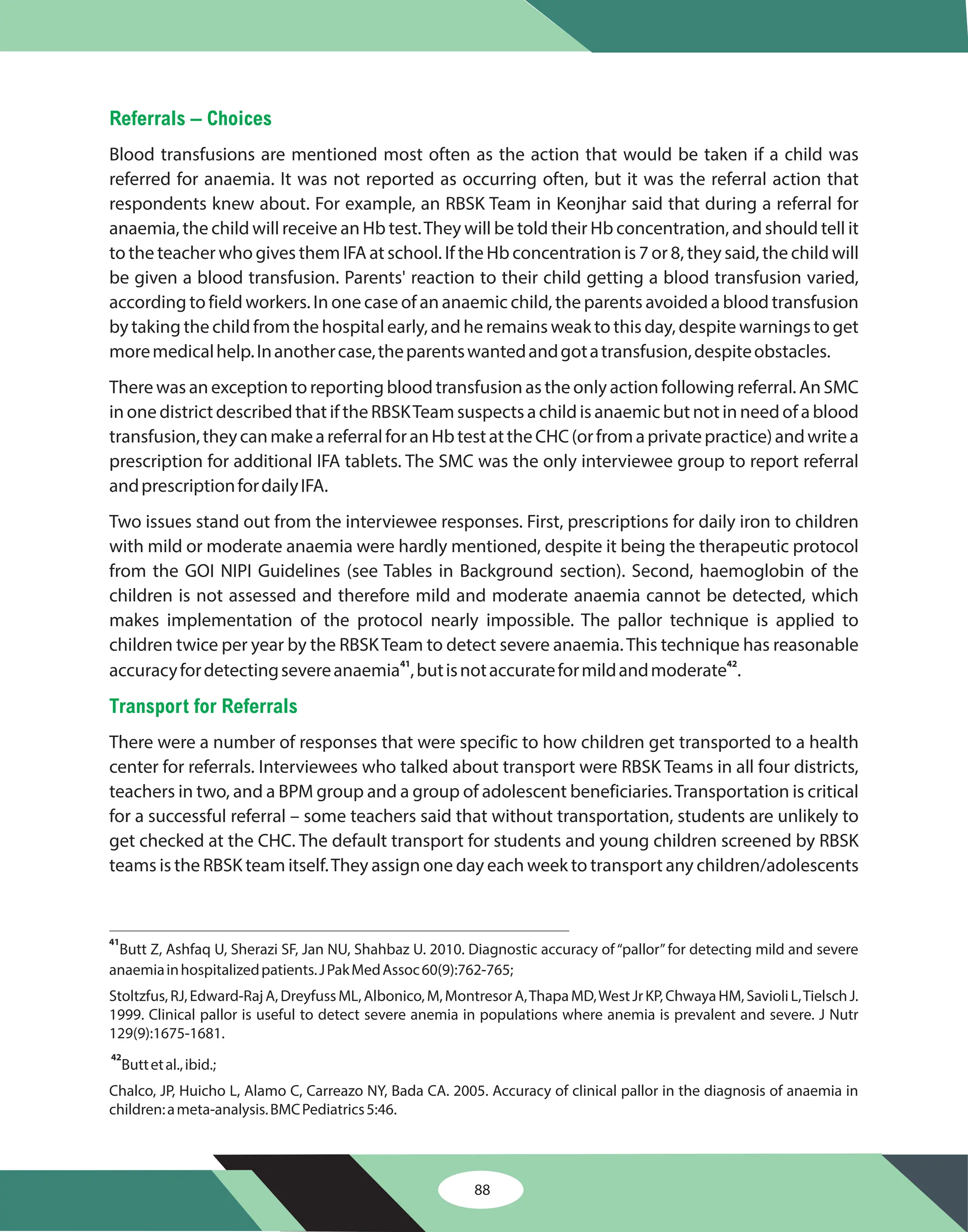 88
Referrals – Choices
Transport for Referrals
Blood transfusions are mentioned most often as the action that would be taken if a child was
referred for anaemia. It was not reported as occurring often, but it was the referral action that
respondents knew about. For example, an RBSK Team in Keonjhar said that during a referral for
anaemia, the child will receive an Hb test.They will be told their Hb concentration, and should tell it
to the teacher who gives them IFA at school. If the Hb concentration is 7 or 8, they said, the child will
be given a blood transfusion. Parents' reaction to their child getting a blood transfusion varied,
according to field workers. In one case of an anaemic child, the parents avoided a blood transfusion
by taking the child from the hospital early, and he remains weak to this day, despite warnings to get
moremedicalhelp.Inanothercase,theparentswantedandgotatransfusion,despiteobstacles.
There was an exception to reporting blood transfusion as the only action following referral. An SMC
in one district described that if the RBSKTeam suspects a child is anaemic but not in need of a blood
transfusion,theycanmakeareferralforanHbtestattheCHC(orfromaprivatepractice)andwritea
prescription for additional IFA tablets. The SMC was the only interviewee group to report referral
andprescriptionfordailyIFA.
Two issues stand out from the interviewee responses. First, prescriptions for daily iron to children
with mild or moderate anaemia were hardly mentioned, despite it being the therapeutic protocol
from the GOI NIPI Guidelines (see Tables in Background section). Second, haemoglobin of the
children is not assessed and therefore mild and moderate anaemia cannot be detected, which
makes implementation of the protocol nearly impossible. The pallor technique is applied to
children twice per year by the RBSKTeam to detect severe anaemia.This technique has reasonable
accuracyfordetectingsevereanaemia ,butisnotaccurateformildandmoderate .
There were a number of responses that were specific to how children get transported to a health
center for referrals. Interviewees who talked about transport were RBSK Teams in all four districts,
teachers in two, and a BPM group and a group of adolescent beneficiaries.Transportation is critical
for a successful referral – some teachers said that without transportation, students are unlikely to
get checked at the CHC. The default transport for students and young children screened by RBSK
teams is the RBSK team itself.They assign one day each week to transport any children/adolescents
41 42
41
42
Butt Z, Ashfaq U, Sherazi SF, Jan NU, Shahbaz U. 2010. Diagnostic accuracy of “pallor”for detecting mild and severe
anaemiainhospitalizedpatients.JPakMedAssoc60(9):762-765;
Stoltzfus,RJ,Edward-RajA,DreyfussML,Albonico,M,MontresorA,ThapaMD,WestJrKP,ChwayaHM,SavioliL,TielschJ.
1999. Clinical pallor is useful to detect severe anemia in populations where anemia is prevalent and severe. J Nutr
129(9):1675-1681.
Buttetal.,ibid.;
Chalco, JP, Huicho L, Alamo C, Carreazo NY, Bada CA. 2005. Accuracy of clinical pallor in the diagnosis of anaemia in
children:ameta-analysis.BMCPediatrics5:46.
 