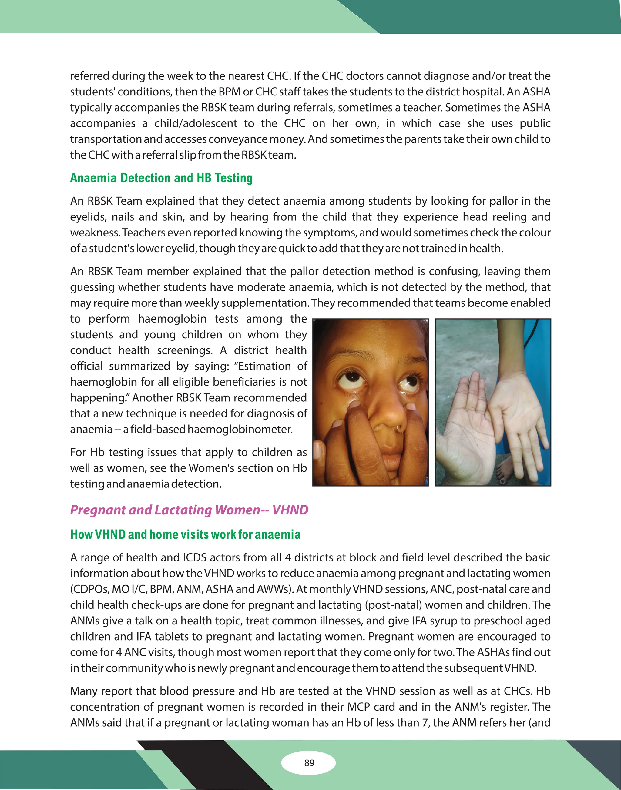 89
referred during the week to the nearest CHC. If the CHC doctors cannot diagnose and/or treat the
students' conditions, then the BPM or CHC staff takes the students to the district hospital. An ASHA
typically accompanies the RBSK team during referrals, sometimes a teacher. Sometimes the ASHA
accompanies a child/adolescent to the CHC on her own, in which case she uses public
transportationandaccessesconveyancemoney.Andsometimestheparentstaketheirownchildto
theCHCwithareferralslipfromtheRBSKteam.
An RBSK Team explained that they detect anaemia among students by looking for pallor in the
eyelids, nails and skin, and by hearing from the child that they experience head reeling and
weakness.Teachers even reported knowing the symptoms, and would sometimes check the colour
ofastudent'slowereyelid,thoughtheyarequicktoaddthattheyarenottrainedinhealth.
An RBSK Team member explained that the pallor detection method is confusing, leaving them
guessing whether students have moderate anaemia, which is not detected by the method, that
may require more than weekly supplementation.They recommended that teams become enabled
to perform haemoglobin tests among the
students and young children on whom they
conduct health screenings. A district health
official summarized by saying: “Estimation of
haemoglobin for all eligible beneficiaries is not
happening.” Another RBSK Team recommended
that a new technique is needed for diagnosis of
anaemia--afield-basedhaemoglobinometer.
For Hb testing issues that apply to children as
well as women, see the Women's section on Hb
testingandanaemiadetection.
A range of health and ICDS actors from all 4 districts at block and field level described the basic
information about how theVHND works to reduce anaemia among pregnant and lactating women
(CDPOs, MO I/C, BPM, ANM, ASHA and AWWs). At monthlyVHND sessions, ANC, post-natal care and
child health check-ups are done for pregnant and lactating (post-natal) women and children. The
ANMs give a talk on a health topic, treat common illnesses, and give IFA syrup to preschool aged
children and IFA tablets to pregnant and lactating women. Pregnant women are encouraged to
come for 4 ANC visits, though most women report that they come only for two.The ASHAs find out
intheircommunitywhoisnewlypregnantandencouragethemtoattendthesubsequentVHND.
Many report that blood pressure and Hb are tested at the VHND session as well as at CHCs. Hb
concentration of pregnant women is recorded in their MCP card and in the ANM's register. The
ANMs said that if a pregnant or lactating woman has an Hb of less than 7, the ANM refers her (and
Anaemia Detection and HB Testing
HowVHNDandhome visits workforanaemia
Pregnant and Lactating Women-- VHND
 