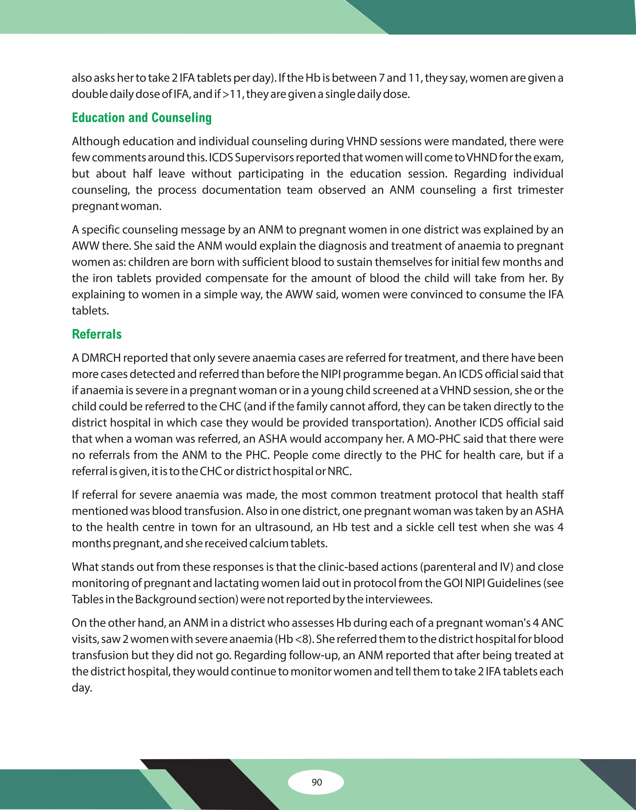 90
alsoaskshertotake2IFAtabletsperday).IftheHbisbetween7and11,theysay,womenaregivena
doubledailydoseofIFA,andif>11,theyaregivenasingledailydose.
Although education and individual counseling during VHND sessions were mandated, there were
fewcommentsaroundthis.ICDSSupervisorsreportedthatwomenwillcometoVHNDfortheexam,
but about half leave without participating in the education session. Regarding individual
counseling, the process documentation team observed an ANM counseling a first trimester
pregnantwoman.
A specific counseling message by an ANM to pregnant women in one district was explained by an
AWW there. She said the ANM would explain the diagnosis and treatment of anaemia to pregnant
women as: children are born with sufficient blood to sustain themselves for initial few months and
the iron tablets provided compensate for the amount of blood the child will take from her. By
explaining to women in a simple way, the AWW said, women were convinced to consume the IFA
tablets.
A DMRCH reported that only severe anaemia cases are referred for treatment, and there have been
more cases detected and referred than before the NIPI programme began. An ICDS official said that
if anaemia is severe in a pregnant woman or in a young child screened at aVHND session, she or the
child could be referred to the CHC (and if the family cannot afford, they can be taken directly to the
district hospital in which case they would be provided transportation). Another ICDS official said
that when a woman was referred, an ASHA would accompany her. A MO-PHC said that there were
no referrals from the ANM to the PHC. People come directly to the PHC for health care, but if a
referralisgiven,itistotheCHCordistricthospitalorNRC.
If referral for severe anaemia was made, the most common treatment protocol that health staff
mentioned was blood transfusion. Also in one district, one pregnant woman was taken by an ASHA
to the health centre in town for an ultrasound, an Hb test and a sickle cell test when she was 4
monthspregnant,andshereceivedcalciumtablets.
What stands out from these responses is that the clinic-based actions (parenteral and IV) and close
monitoring of pregnant and lactating women laid out in protocol from the GOI NIPI Guidelines (see
TablesintheBackgroundsection)werenotreportedbytheinterviewees.
On the other hand, an ANM in a district who assesses Hb during each of a pregnant woman's 4 ANC
visits,saw2womenwithsevereanaemia(Hb<8).Shereferredthemtothedistricthospitalforblood
transfusion but they did not go. Regarding follow-up, an ANM reported that after being treated at
thedistricthospital,theywouldcontinuetomonitorwomenandtellthemtotake2IFAtabletseach
day.
Education and Counseling
Referrals
 