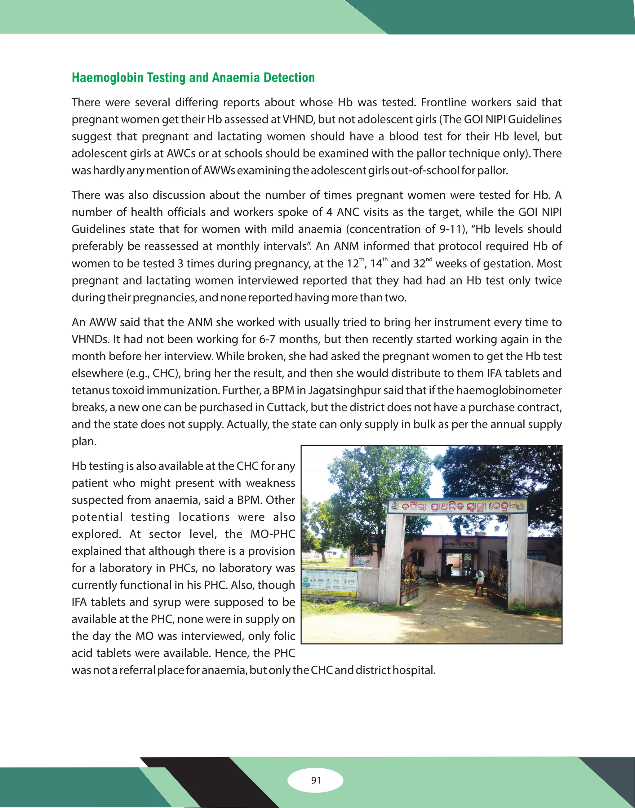 91
Haemoglobin Testing and Anaemia Detection
There were several differing reports about whose Hb was tested. Frontline workers said that
pregnant women get their Hb assessed atVHND, but not adolescent girls (The GOI NIPI Guidelines
suggest that pregnant and lactating women should have a blood test for their Hb level, but
adolescent girls at AWCs or at schools should be examined with the pallor technique only). There
washardlyanymentionofAWWsexaminingtheadolescentgirlsout-of-schoolforpallor.
There was also discussion about the number of times pregnant women were tested for Hb. A
number of health officials and workers spoke of 4 ANC visits as the target, while the GOI NIPI
Guidelines state that for women with mild anaemia (concentration of 9-11), “Hb levels should
preferably be reassessed at monthly intervals”. An ANM informed that protocol required Hb of
women to be tested 3 times during pregnancy, at the 12 , 14 and 32 weeks of gestation. Most
pregnant and lactating women interviewed reported that they had had an Hb test only twice
duringtheirpregnancies,andnonereportedhavingmorethantwo.
An AWW said that the ANM she worked with usually tried to bring her instrument every time to
VHNDs. It had not been working for 6-7 months, but then recently started working again in the
month before her interview. While broken, she had asked the pregnant women to get the Hb test
elsewhere (e.g., CHC), bring her the result, and then she would distribute to them IFA tablets and
tetanus toxoid immunization. Further, a BPM in Jagatsinghpur said that if the haemoglobinometer
breaks, a new one can be purchased in Cuttack, but the district does not have a purchase contract,
and the state does not supply. Actually, the state can only supply in bulk as per the annual supply
plan.
Hb testing is also available at the CHC for any
patient who might present with weakness
suspected from anaemia, said a BPM. Other
potential testing locations were also
explored. At sector level, the MO-PHC
explained that although there is a provision
for a laboratory in PHCs, no laboratory was
currently functional in his PHC. Also, though
IFA tablets and syrup were supposed to be
available at the PHC, none were in supply on
the day the MO was interviewed, only folic
acid tablets were available. Hence, the PHC
wasnotareferralplaceforanaemia,butonlytheCHCanddistricthospital.
th th nd
 