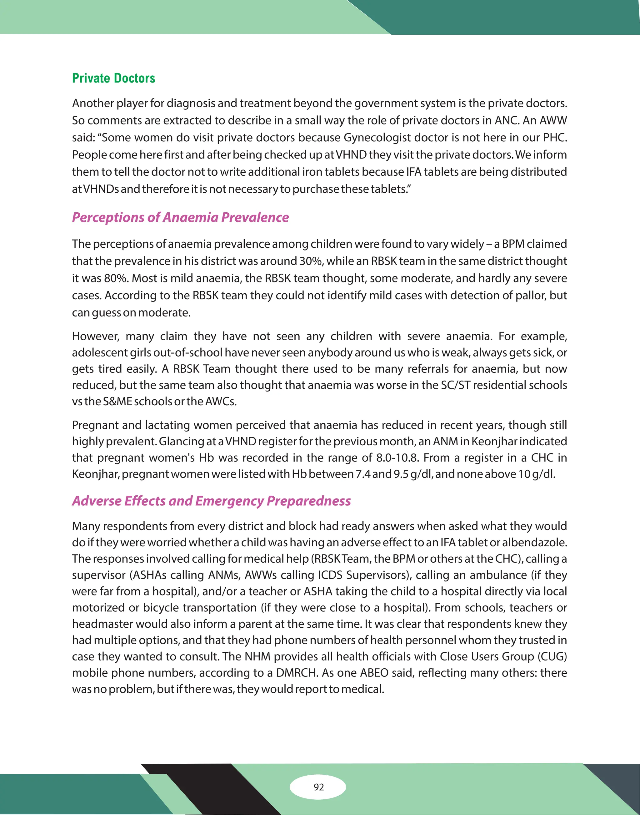 92
Private Doctors
Another player for diagnosis and treatment beyond the government system is the private doctors.
So comments are extracted to describe in a small way the role of private doctors in ANC. An AWW
said: “Some women do visit private doctors because Gynecologist doctor is not here in our PHC.
PeoplecomeherefirstandafterbeingcheckedupatVHNDtheyvisittheprivatedoctors.Weinform
them to tell the doctor not to write additional iron tablets because IFA tablets are being distributed
atVHNDsandthereforeitisnotnecessarytopurchasethesetablets.”
Theperceptionsofanaemiaprevalenceamongchildrenwerefoundtovarywidely–aBPMclaimed
that the prevalence in his district was around 30%, while an RBSK team in the same district thought
it was 80%. Most is mild anaemia, the RBSK team thought, some moderate, and hardly any severe
cases. According to the RBSK team they could not identify mild cases with detection of pallor, but
canguessonmoderate.
However, many claim they have not seen any children with severe anaemia. For example,
adolescent girls out-of-school have never seen anybody around us who is weak, always gets sick, or
gets tired easily. A RBSK Team thought there used to be many referrals for anaemia, but now
reduced, but the same team also thought that anaemia was worse in the SC/ST residential schools
vstheS&MEschoolsortheAWCs.
Pregnant and lactating women perceived that anaemia has reduced in recent years, though still
highlyprevalent.GlancingataVHNDregisterforthepreviousmonth,anANMinKeonjharindicated
that pregnant women's Hb was recorded in the range of 8.0-10.8. From a register in a CHC in
Keonjhar,pregnantwomenwerelistedwithHbbetween7.4and9.5g/dl,andnoneabove10g/dl.
Many respondents from every district and block had ready answers when asked what they would
doiftheywereworriedwhetherachildwashavinganadverseeffecttoanIFAtabletoralbendazole.
Theresponsesinvolvedcallingformedicalhelp(RBSKTeam,theBPMorothersattheCHC),callinga
supervisor (ASHAs calling ANMs, AWWs calling ICDS Supervisors), calling an ambulance (if they
were far from a hospital), and/or a teacher or ASHA taking the child to a hospital directly via local
motorized or bicycle transportation (if they were close to a hospital). From schools, teachers or
headmaster would also inform a parent at the same time. It was clear that respondents knew they
had multiple options, and that they had phone numbers of health personnel whom they trusted in
case they wanted to consult. The NHM provides all health officials with Close Users Group (CUG)
mobile phone numbers, according to a DMRCH. As one ABEO said, reflecting many others: there
wasnoproblem,butiftherewas,theywouldreporttomedical.
Perceptions of Anaemia Prevalence
Adverse Effects and Emergency Preparedness
 