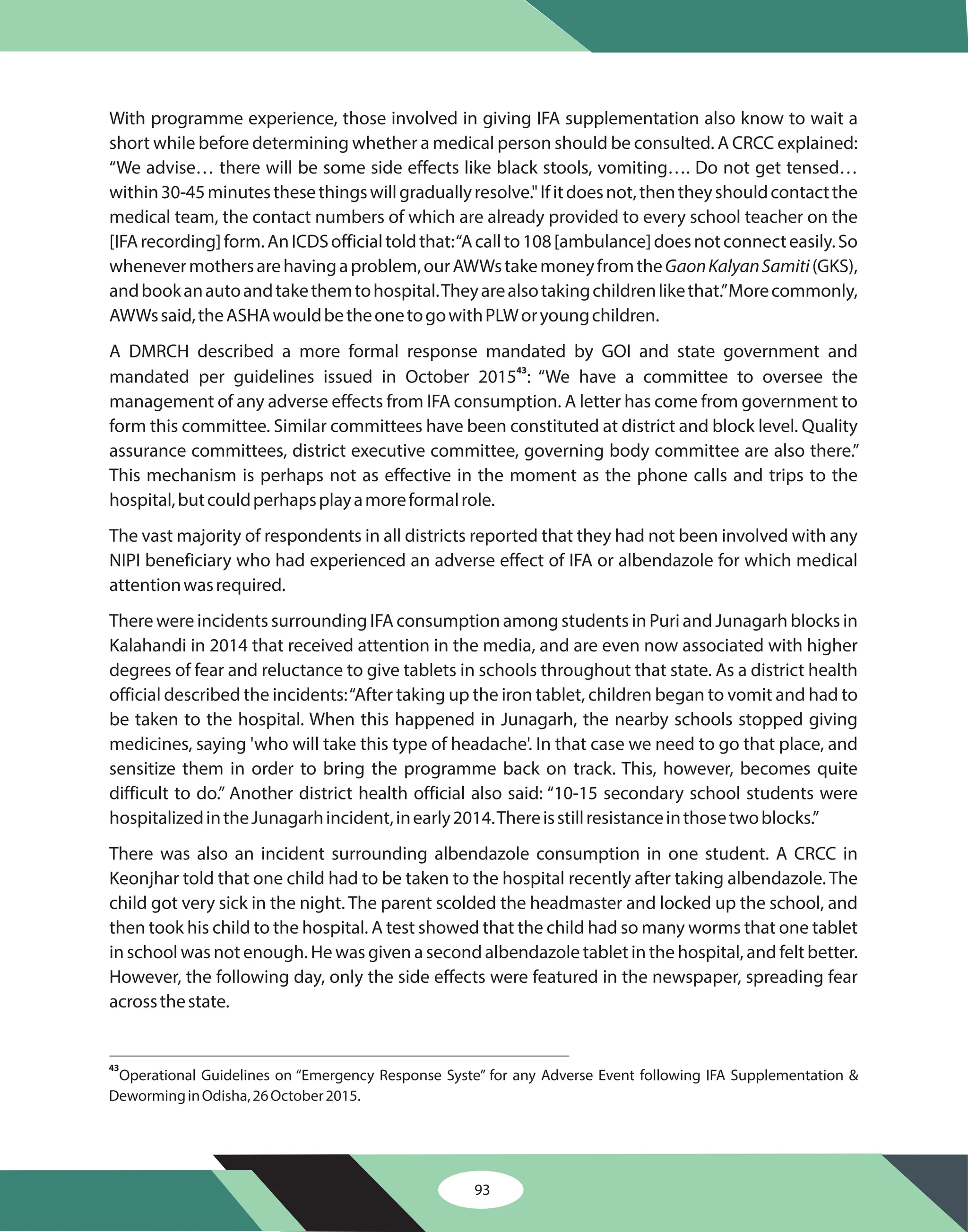 93
With programme experience, those involved in giving IFA supplementation also know to wait a
short while before determining whether a medical person should be consulted. A CRCC explained:
“We advise… there will be some side effects like black stools, vomiting…. Do not get tensed…
within30-45minutesthesethingswillgraduallyresolve."Ifitdoesnot,thentheyshouldcontactthe
medical team, the contact numbers of which are already provided to every school teacher on the
[IFArecording]form.AnICDSofficialtoldthat:“Acallto108[ambulance]doesnotconnecteasily.So
whenevermothersarehavingaproblem,ourAWWstakemoneyfromthe (GKS),
andbookanautoandtakethemtohospital.Theyarealsotakingchildrenlikethat.”Morecommonly,
AWWssaid,theASHAwouldbetheonetogowithPLWoryoungchildren.
A DMRCH described a more formal response mandated by GOI and state government and
mandated per guidelines issued in October 2015 : “We have a committee to oversee the
management of any adverse effects from IFA consumption. A letter has come from government to
form this committee. Similar committees have been constituted at district and block level. Quality
assurance committees, district executive committee, governing body committee are also there.”
This mechanism is perhaps not as effective in the moment as the phone calls and trips to the
hospital,butcouldperhapsplayamoreformalrole.
The vast majority of respondents in all districts reported that they had not been involved with any
NIPI beneficiary who had experienced an adverse effect of IFA or albendazole for which medical
attentionwasrequired.
There were incidents surrounding IFA consumption among students in Puri and Junagarh blocks in
Kalahandi in 2014 that received attention in the media, and are even now associated with higher
degrees of fear and reluctance to give tablets in schools throughout that state. As a district health
official described the incidents:“After taking up the iron tablet, children began to vomit and had to
be taken to the hospital. When this happened in Junagarh, the nearby schools stopped giving
medicines, saying 'who will take this type of headache'. In that case we need to go that place, and
sensitize them in order to bring the programme back on track. This, however, becomes quite
difficult to do.” Another district health official also said: “10-15 secondary school students were
hospitalizedintheJunagarhincident,inearly2014.Thereisstillresistanceinthosetwoblocks.”
There was also an incident surrounding albendazole consumption in one student. A CRCC in
Keonjhar told that one child had to be taken to the hospital recently after taking albendazole. The
child got very sick in the night. The parent scolded the headmaster and locked up the school, and
then took his child to the hospital. A test showed that the child had so many worms that one tablet
in school was not enough. He was given a second albendazole tablet in the hospital, and felt better.
However, the following day, only the side effects were featured in the newspaper, spreading fear
acrossthestate.
GaonKalyanSamiti
43
43
Operational Guidelines on “Emergency Response Syste” for any Adverse Event following IFA Supplementation &
DeworminginOdisha,26October2015.
 