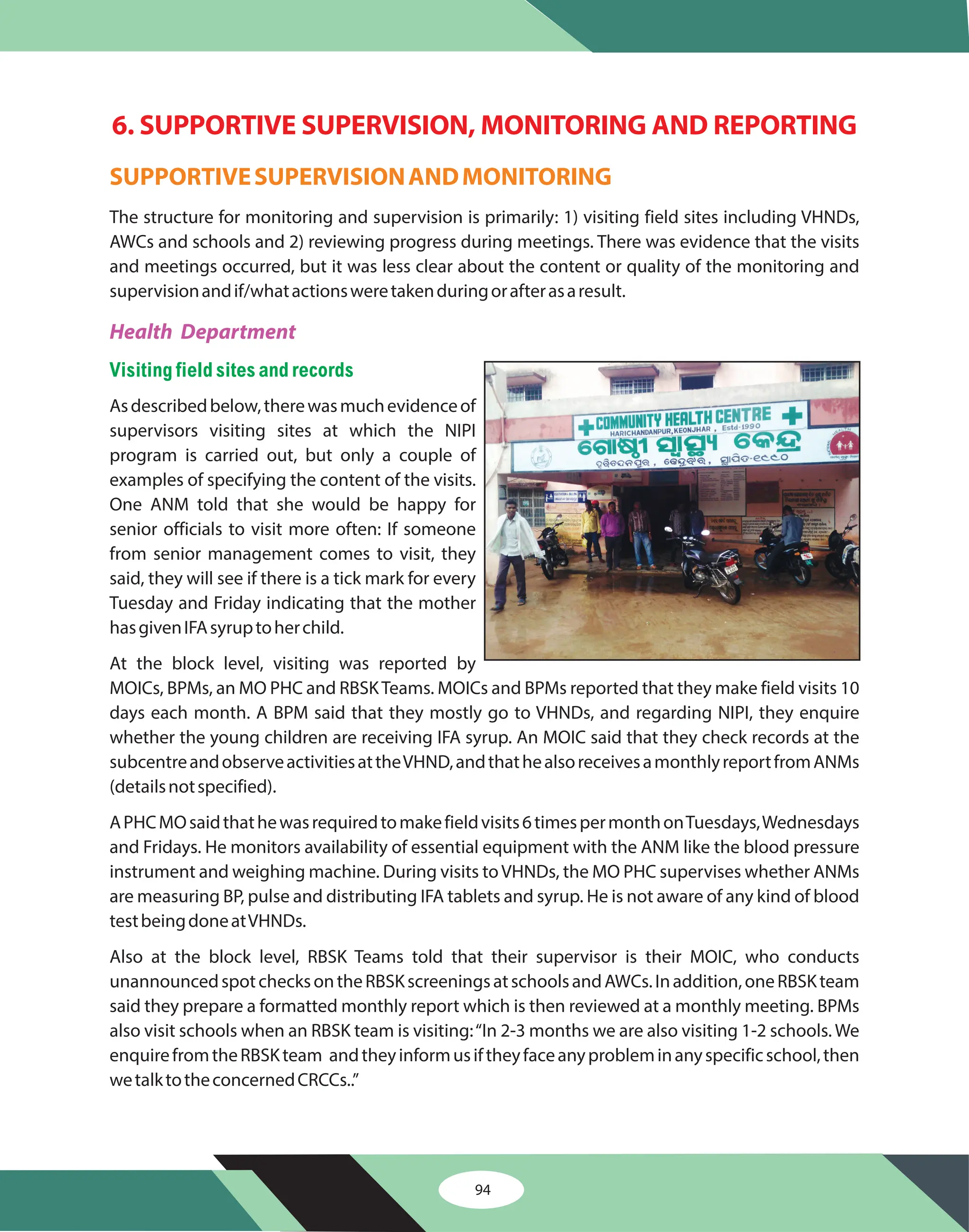 94
6. SUPPORTIVE SUPERVISION, MONITORING AND REPORTING
SUPPORTIVESUPERVISIONANDMONITORING
The structure for monitoring and supervision is primarily: 1) visiting field sites including VHNDs,
AWCs and schools and 2) reviewing progress during meetings. There was evidence that the visits
and meetings occurred, but it was less clear about the content or quality of the monitoring and
supervisionandif/whatactionsweretakenduringorafterasaresult.
Asdescribedbelow,therewasmuchevidenceof
supervisors visiting sites at which the NIPI
program is carried out, but only a couple of
examples of specifying the content of the visits.
One ANM told that she would be happy for
senior officials to visit more often: If someone
from senior management comes to visit, they
said, they will see if there is a tick mark for every
Tuesday and Friday indicating that the mother
hasgivenIFAsyruptoherchild.
At the block level, visiting was reported by
MOICs, BPMs, an MO PHC and RBSKTeams. MOICs and BPMs reported that they make field visits 10
days each month. A BPM said that they mostly go to VHNDs, and regarding NIPI, they enquire
whether the young children are receiving IFA syrup. An MOIC said that they check records at the
subcentreandobserveactivitiesattheVHND,andthathealsoreceivesamonthlyreportfromANMs
(detailsnotspecified).
APHCMOsaidthathewasrequiredtomakefieldvisits6timespermonthonTuesdays,Wednesdays
and Fridays. He monitors availability of essential equipment with the ANM like the blood pressure
instrument and weighing machine. During visits toVHNDs, the MO PHC supervises whether ANMs
are measuring BP, pulse and distributing IFA tablets and syrup. He is not aware of any kind of blood
testbeingdoneatVHNDs.
Also at the block level, RBSK Teams told that their supervisor is their MOIC, who conducts
unannouncedspotchecksontheRBSKscreeningsatschoolsandAWCs.Inaddition,oneRBSKteam
said they prepare a formatted monthly report which is then reviewed at a monthly meeting. BPMs
also visit schools when an RBSK team is visiting:“In 2-3 months we are also visiting 1-2 schools. We
enquirefromtheRBSKteam andtheyinformusiftheyfaceanyprobleminanyspecificschool,then
wetalktotheconcernedCRCCs..”
Health Department
Visiting field sites andrecords
 