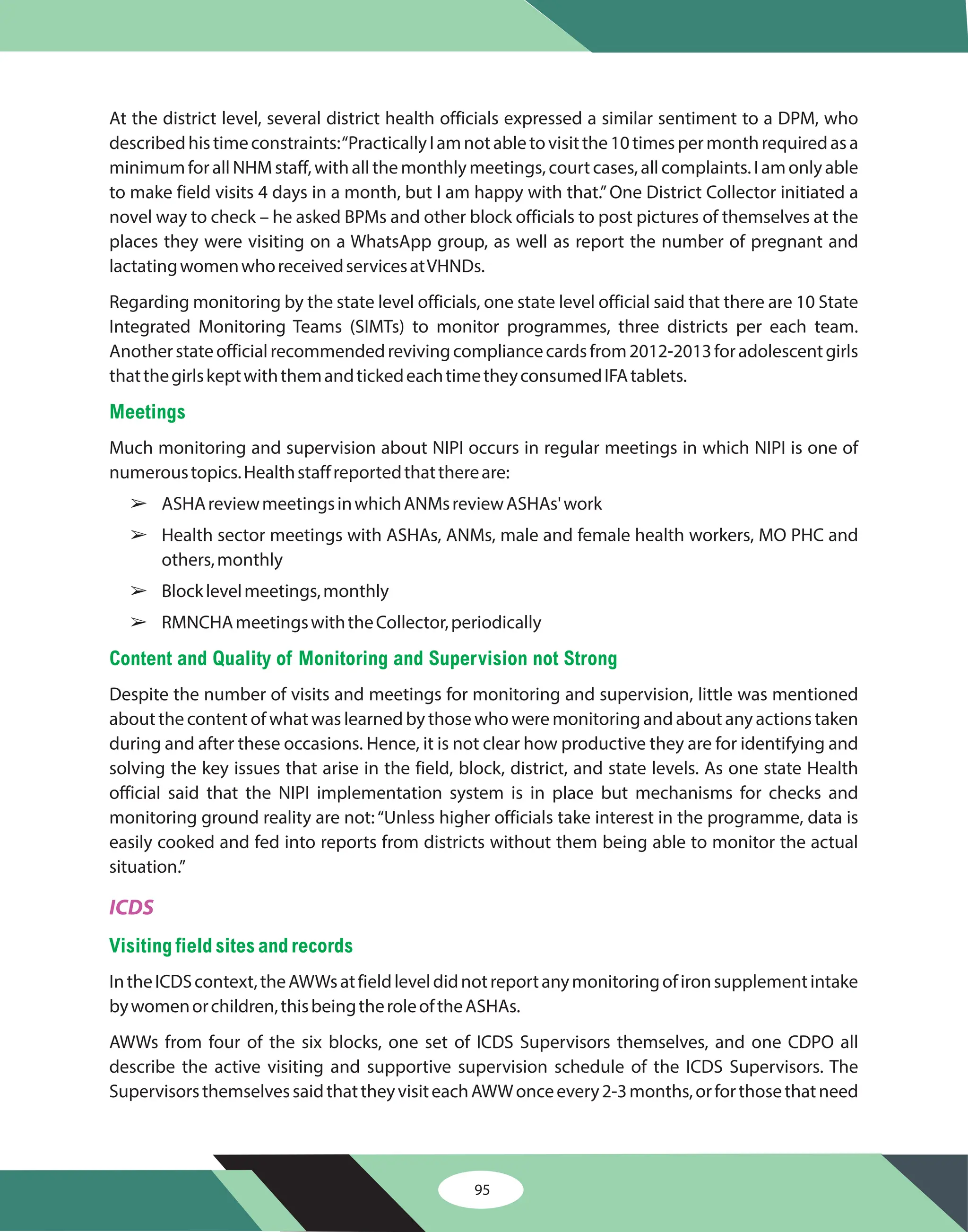 95
At the district level, several district health officials expressed a similar sentiment to a DPM, who
describedhistimeconstraints:“PracticallyIamnotabletovisitthe10timespermonthrequiredasa
minimumforallNHMstaff,withallthemonthlymeetings,courtcases,allcomplaints.Iamonlyable
to make field visits 4 days in a month, but I am happy with that.”One District Collector initiated a
novel way to check – he asked BPMs and other block officials to post pictures of themselves at the
places they were visiting on a WhatsApp group, as well as report the number of pregnant and
lactatingwomenwhoreceivedservicesatVHNDs.
Regarding monitoring by the state level officials, one state level official said that there are 10 State
Integrated Monitoring Teams (SIMTs) to monitor programmes, three districts per each team.
Anotherstateofficialrecommendedrevivingcompliancecardsfrom2012-2013foradolescentgirls
thatthegirlskeptwiththemandtickedeachtimetheyconsumedIFAtablets.
Much monitoring and supervision about NIPI occurs in regular meetings in which NIPI is one of
numeroustopics.Healthstaffreportedthatthereare:
ASHAreviewmeetingsinwhichANMsreviewASHAs'work
Health sector meetings with ASHAs, ANMs, male and female health workers, MO PHC and
others,monthly
Blocklevelmeetings,monthly
RMNCHAmeetingswiththeCollector,periodically
Despite the number of visits and meetings for monitoring and supervision, little was mentioned
about the content of what was learned by those who were monitoring and about any actions taken
during and after these occasions. Hence, it is not clear how productive they are for identifying and
solving the key issues that arise in the field, block, district, and state levels. As one state Health
official said that the NIPI implementation system is in place but mechanisms for checks and
monitoring ground reality are not:“Unless higher officials take interest in the programme, data is
easily cooked and fed into reports from districts without them being able to monitor the actual
situation.”
IntheICDScontext,theAWWsatfieldleveldidnotreportanymonitoringofironsupplementintake
bywomenorchildren,thisbeingtheroleoftheASHAs.
AWWs from four of the six blocks, one set of ICDS Supervisors themselves, and one CDPO all
describe the active visiting and supportive supervision schedule of the ICDS Supervisors. The
SupervisorsthemselvessaidthattheyvisiteachAWWonceevery2-3months,orforthosethatneed
Meetings
Content and Quality of Monitoring and Supervision not Strong
Visiting field sites andrecords
â
â
â
â
ICDS
 