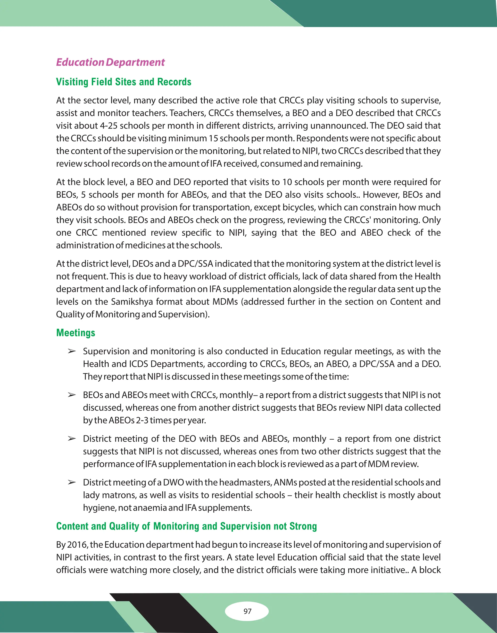 97
EducationDepartment
Visiting Field Sites and Records
Meetings
Content and Quality of Monitoring and Supervision not Strong
At the sector level, many described the active role that CRCCs play visiting schools to supervise,
assist and monitor teachers. Teachers, CRCCs themselves, a BEO and a DEO described that CRCCs
visit about 4-25 schools per month in different districts, arriving unannounced. The DEO said that
theCRCCsshouldbevisitingminimum15schoolspermonth.Respondentswerenotspecificabout
thecontentofthesupervisionorthemonitoring,butrelatedtoNIPI,twoCRCCsdescribedthatthey
reviewschoolrecordsontheamountofIFAreceived,consumedandremaining.
At the block level, a BEO and DEO reported that visits to 10 schools per month were required for
BEOs, 5 schools per month for ABEOs, and that the DEO also visits schools.. However, BEOs and
ABEOs do so without provision for transportation, except bicycles, which can constrain how much
they visit schools. BEOs and ABEOs check on the progress, reviewing the CRCCs' monitoring. Only
one CRCC mentioned review specific to NIPI, saying that the BEO and ABEO check of the
administrationofmedicinesattheschools.
At the district level, DEOs and a DPC/SSA indicated that the monitoring system at the district level is
not frequent. This is due to heavy workload of district officials, lack of data shared from the Health
departmentandlackofinformationonIFAsupplementationalongsidetheregulardatasentupthe
levels on the Samikshya format about MDMs (addressed further in the section on Content and
QualityofMonitoringandSupervision).
Supervision and monitoring is also conducted in Education regular meetings, as with the
Health and ICDS Departments, according to CRCCs, BEOs, an ABEO, a DPC/SSA and a DEO.
TheyreportthatNIPIisdiscussedinthesemeetingssomeofthetime:
BEOs and ABEOs meet with CRCCs, monthly– a report from a district suggests that NIPI is not
discussed, whereas one from another district suggests that BEOs review NIPI data collected
bytheABEOs2-3timesperyear.
District meeting of the DEO with BEOs and ABEOs, monthly – a report from one district
suggests that NIPI is not discussed, whereas ones from two other districts suggest that the
performanceofIFAsupplementationineachblockisreviewedasapartofMDMreview.
DistrictmeetingofaDWOwiththeheadmasters,ANMspostedattheresidentialschoolsand
lady matrons, as well as visits to residential schools – their health checklist is mostly about
hygiene,notanaemiaandIFAsupplements.
By2016,theEducationdepartmenthadbeguntoincreaseitslevelofmonitoringandsupervisionof
NIPI activities, in contrast to the first years. A state level Education official said that the state level
officials were watching more closely, and the district officials were taking more initiative.. A block
â
â
â
â
 