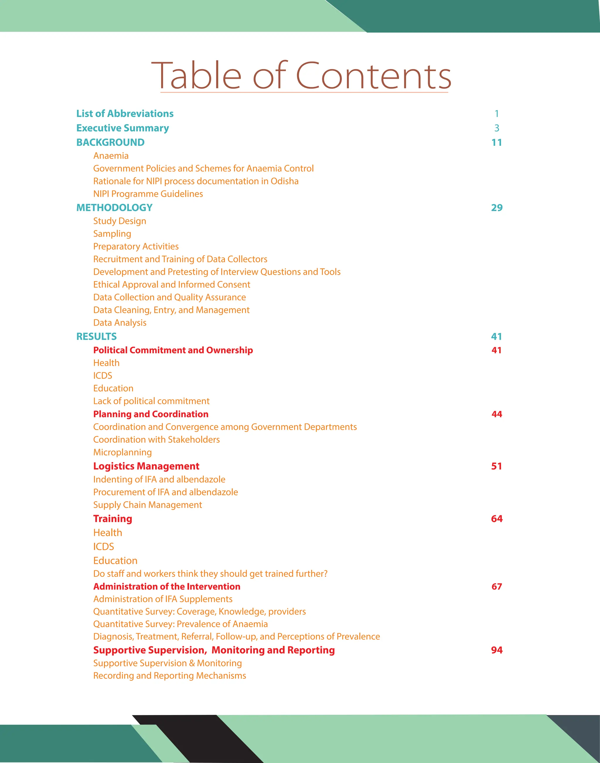 List of Abbreviations 1
Executive Summary
BACKGROUND 11
METHODOLOGY 29
RESULTS 41
3
Anaemia
Government Policies and Schemes for Anaemia Control
Rationale for NIPI process documentation in Odisha
NIPI Programme Guidelines
Study Design
Sampling
Preparatory Activities
Recruitment and Training of Data Collectors
Development and Pretesting of Interview Questions and Tools
Ethical Approval and Informed Consent
Data Collection and Quality Assurance
Data Cleaning, Entry, and Management
Data Analysis
Health
ICDS
Education
Lack of political commitment
Coordination and Convergence among Government Departments
Coordination with Stakeholders
Microplanning
Indenting of IFA and albendazole
Procurement of IFA and albendazole
Supply Chain Management
Do staff and workers think they should get trained further?
Administration of IFA Supplements
Quantitative Survey: Coverage, Knowledge, providers
Quantitative Survey: Prevalence of Anaemia
Diagnosis, Treatment, Referral, Follow-up, and Perceptions of Prevalence
Health
ICDS
Education
Supportive Supervision & Monitoring
Recording and Reporting Mechanisms
Political Commitment and Ownership 41
Planning and Coordination 44
Administration of the Intervention 67
Logistics Management 51
Training 64
Supportive Supervision, Monitoring and Reporting 94
Table of Contents
 