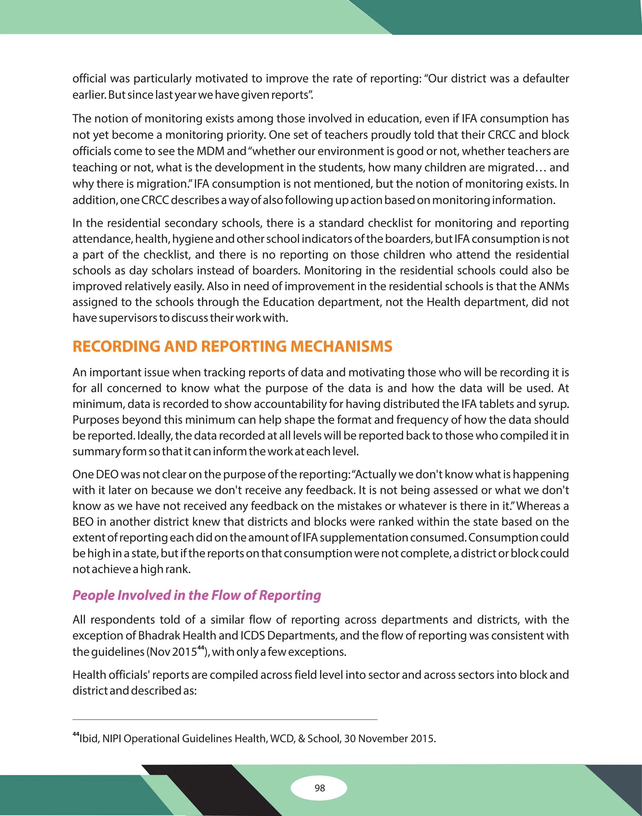 98
official was particularly motivated to improve the rate of reporting: “Our district was a defaulter
earlier.Butsincelastyearwehavegivenreports”.
The notion of monitoring exists among those involved in education, even if IFA consumption has
not yet become a monitoring priority. One set of teachers proudly told that their CRCC and block
officials come to see the MDM and“whether our environment is good or not, whether teachers are
teaching or not, what is the development in the students, how many children are migrated… and
why there is migration.”IFA consumption is not mentioned, but the notion of monitoring exists. In
addition,oneCRCCdescribesawayofalsofollowingupactionbasedonmonitoringinformation.
In the residential secondary schools, there is a standard checklist for monitoring and reporting
attendance,health,hygieneandotherschoolindicatorsoftheboarders,butIFAconsumptionisnot
a part of the checklist, and there is no reporting on those children who attend the residential
schools as day scholars instead of boarders. Monitoring in the residential schools could also be
improved relatively easily. Also in need of improvement in the residential schools is that the ANMs
assigned to the schools through the Education department, not the Health department, did not
havesupervisorstodiscusstheirworkwith.
An important issue when tracking reports of data and motivating those who will be recording it is
for all concerned to know what the purpose of the data is and how the data will be used. At
minimum, data is recorded to show accountability for having distributed the IFA tablets and syrup.
Purposes beyond this minimum can help shape the format and frequency of how the data should
be reported. Ideally, the data recorded at all levels will be reported back to those who compiled it in
summaryformsothatitcaninformtheworkateachlevel.
One DEO was not clear on the purpose of the reporting:“Actually we don't know what is happening
with it later on because we don't receive any feedback. It is not being assessed or what we don't
know as we have not received any feedback on the mistakes or whatever is there in it.”Whereas a
BEO in another district knew that districts and blocks were ranked within the state based on the
extentofreportingeachdidontheamountofIFAsupplementationconsumed.Consumptioncould
behighinastate,butifthereportsonthatconsumptionwerenotcomplete,adistrictorblockcould
notachieveahighrank.
All respondents told of a similar flow of reporting across departments and districts, with the
exception of Bhadrak Health and ICDS Departments, and the flow of reporting was consistent with
theguidelines(Nov2015 ),withonlyafewexceptions.
Health officials' reports are compiled across field level into sector and across sectors into block and
districtanddescribedas:
44
RECORDING AND REPORTING MECHANISMS
People Involved in the Flow of Reporting
Ibid, NIPI Operational Guidelines Health, WCD, & School, 30 November 2015.
44
 